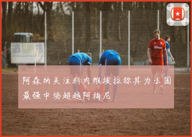 阿森纳关注科内维埃拉称其为法国最强中场超越阿梅尼